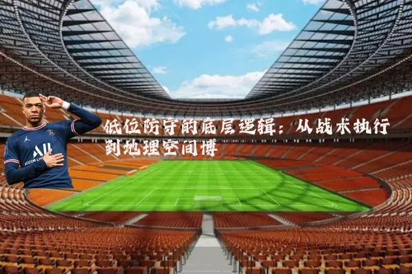 低位防守的底层逻辑:从战术执行到地理空间博弈