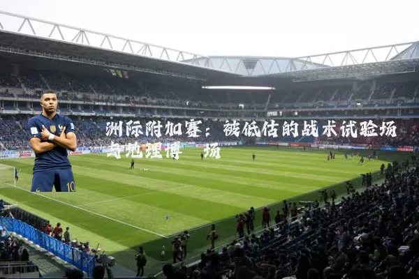 洲际附加赛：被低估的战术试验场与地理博弈场
